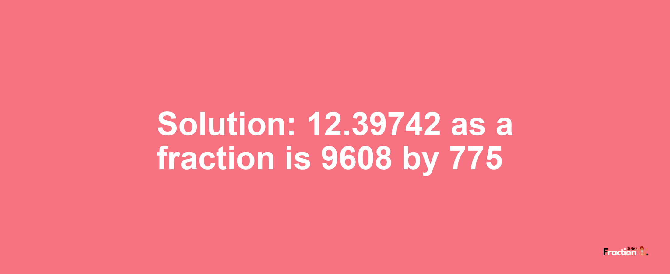 Solution:12.39742 as a fraction is 9608/775
